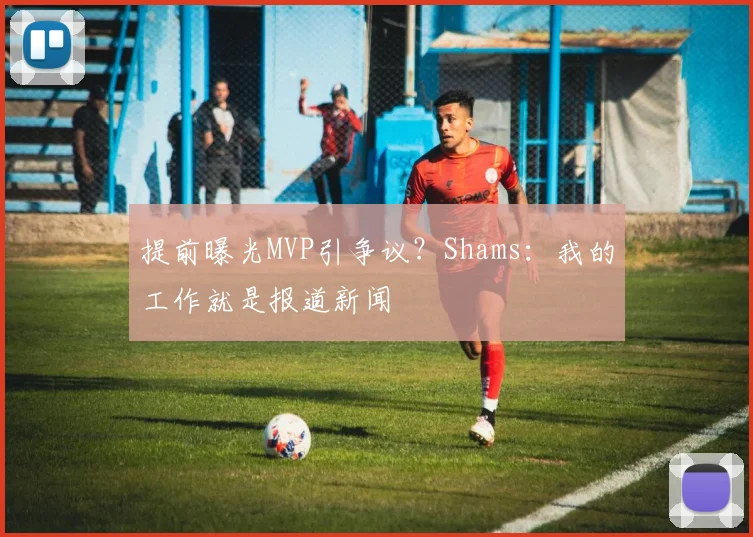 提前曝光MVP引争议？Shams：我的工作就是报道新闻