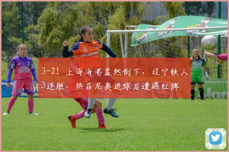 3-2！上海海港轰然倒下，辽宁铁人3连胜，热菲尼奥进球后遭遇红牌