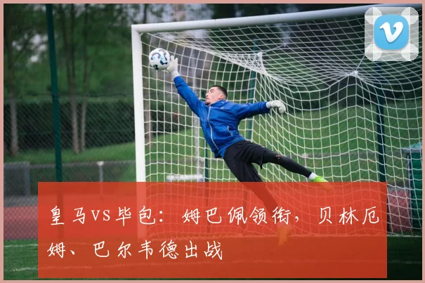 皇马vs毕包：姆巴佩领衔，贝林厄姆、巴尔韦德出战