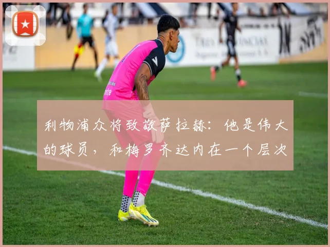 利物浦众将致敬萨拉赫：他是伟大的球员，和梅罗齐达内在一个层次