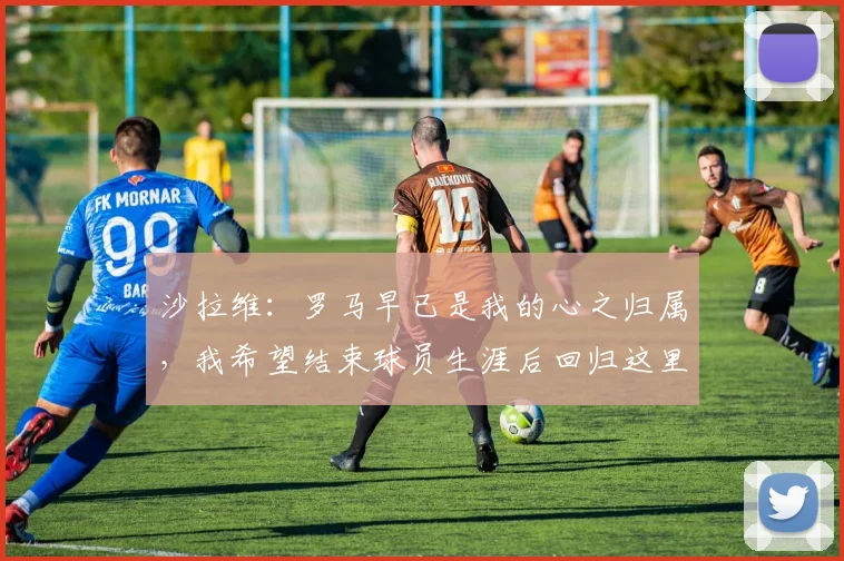 沙拉维：罗马早已是我的心之归属，我希望结束球员生涯后回归这里