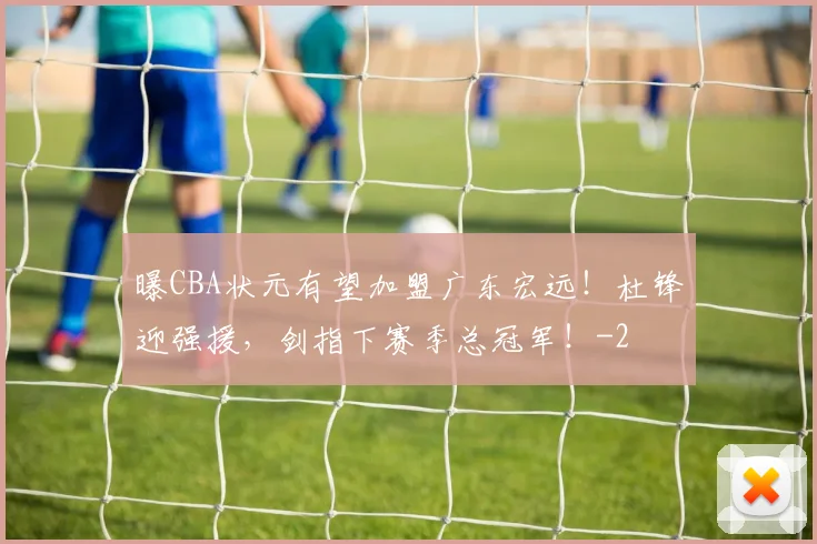 曝CBA状元有望加盟广东宏远！杜锋迎强援，剑指下赛季总冠军！