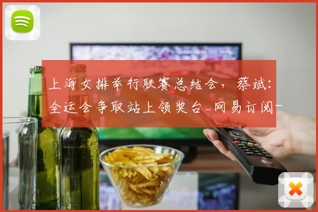 上海女排举行联赛总结会，蔡斌：全运会争取站上领奖台_网易订阅