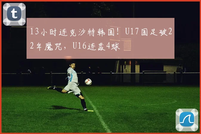 13小时连克沙特韩国！U17国足破22年魔咒，U16连轰4球