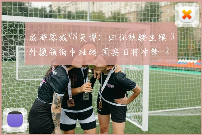 成都蓉城VS英博:归化铁腰坐镇 3外援领衔中轴线 国安旧将冲锋