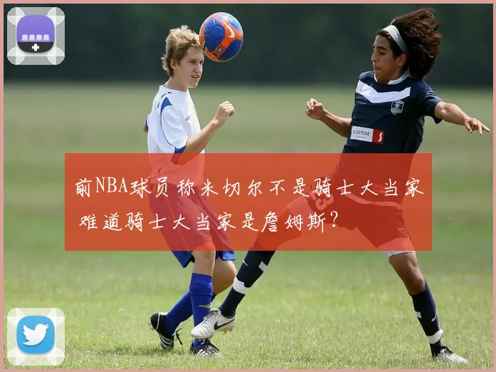 前NBA球员称米切尔不是骑士大当家 难道骑士大当家是詹姆斯？