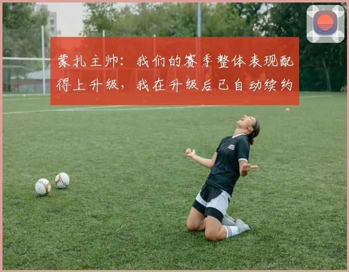 蒙扎主帅：我们的赛季整体表现配得上升级，我在升级后已自动续约