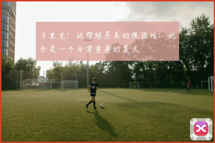 卡里克：这帮球员真的很团结；这会是一个非常重要的夏天