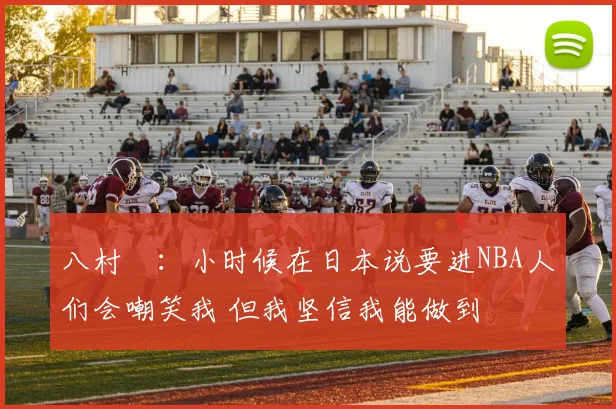 八村塁:小时候在日本说要进NBA人们会嘲笑我 但我坚信我能做到