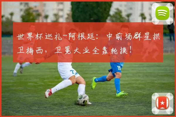 世界杯巡礼-阿根廷:中前场群星拱卫梅西,卫冕大业全靠轮换!
