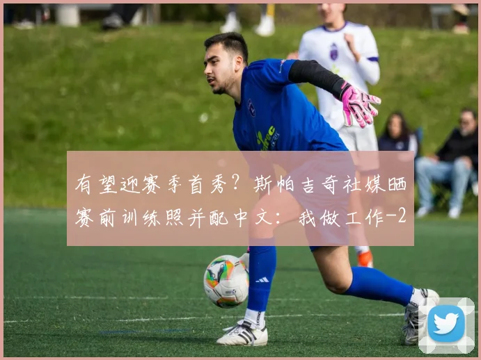 有望迎赛季首秀？斯帕吉奇社媒晒赛前训练照并配中文：我做工作