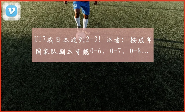 U17战日本追到2-3！记者：按成年国家队剧本可能0-6、0-7、0-8…