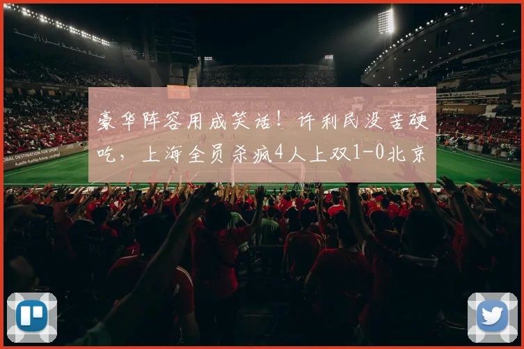 豪华阵容用成笑话!许利民没苦硬吃,上海全员杀疯4人上双1-0北京