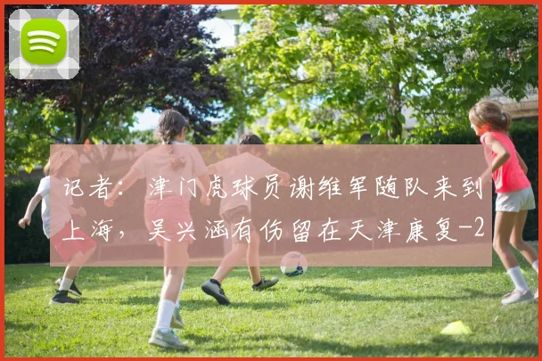 记者：津门虎球员谢维军随队来到上海，吴兴涵有伤留在天津康复