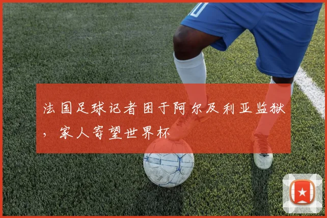 法国足球记者困于阿尔及利亚监狱，家人寄望世界杯