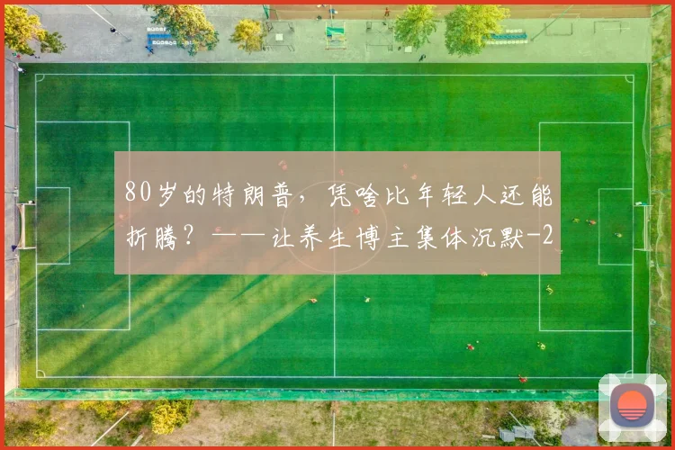 80岁的特朗普,凭啥比年轻人还能折腾?——让养生博主集体沉默