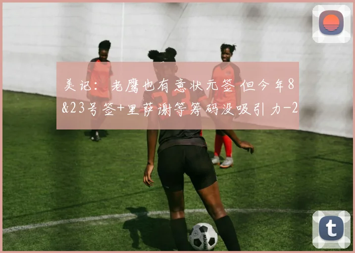 美记:老鹰也有意状元签 但今年8&23号签+里萨谢等筹码没吸引力