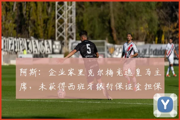 阿斯：企业家里克尔梅竞选皇马主席，未获得西班牙银行保证金担保