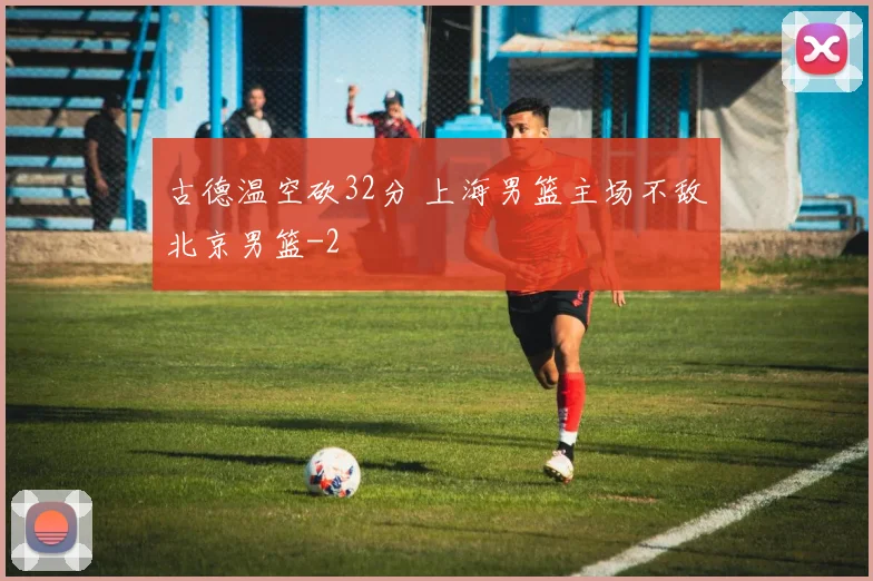 古德温空砍32分 上海男篮主场不敌北京男篮