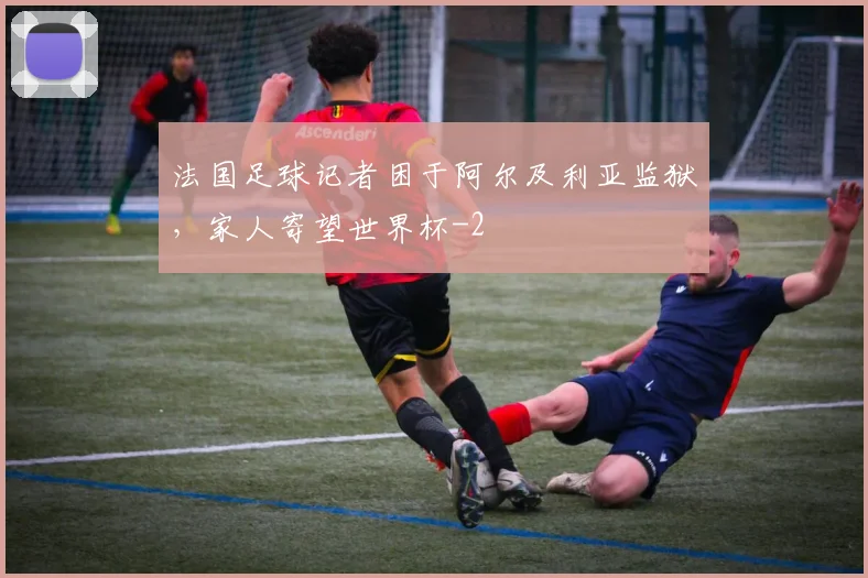 法国足球记者困于阿尔及利亚监狱,家人寄望世界杯