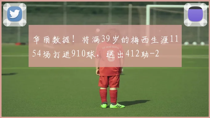 华丽数据!将满39岁的梅西生涯1154场打进910球,送出412助