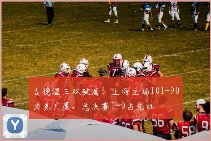 古德温三双破局！上海主场101-90力克广厦，总决赛1-0占先机