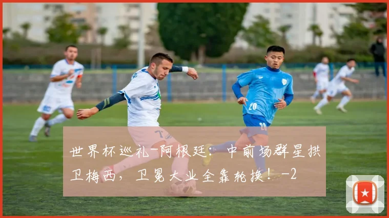 世界杯巡礼-阿根廷:中前场群星拱卫梅西,卫冕大业全靠轮换!