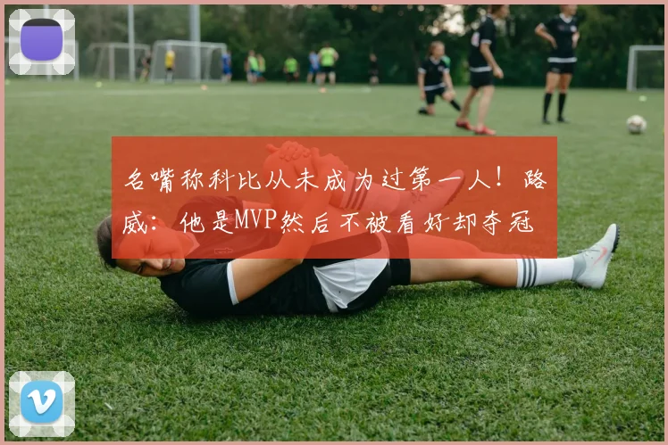 名嘴称科比从未成为过第一人！路威：他是MVP然后不被看好却夺冠