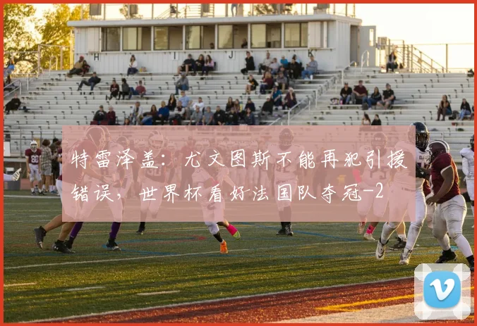 特雷泽盖：尤文图斯不能再犯引援错误，世界杯看好法国队夺冠