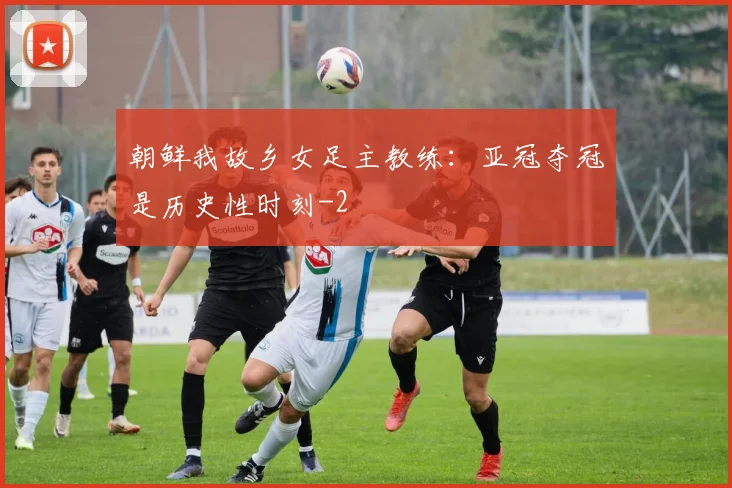 朝鲜我故乡女足主教练：亚冠夺冠是历史性时刻