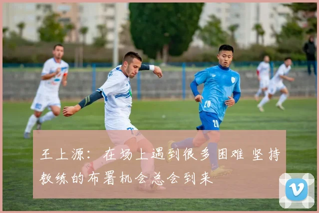 王上源：在场上遇到很多困难 坚持教练的布署机会总会到来
