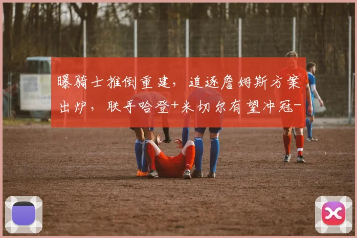 曝骑士推倒重建,追逐詹姆斯方案出炉,联手哈登+米切尔有望冲冠