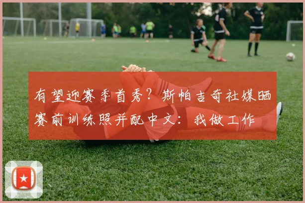 有望迎赛季首秀？斯帕吉奇社媒晒赛前训练照并配中文：我做工作