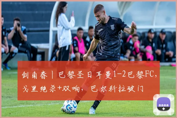 剑南春丨巴黎圣日耳曼1-2巴黎FC,戈里绝杀+双响,巴尔科拉破门