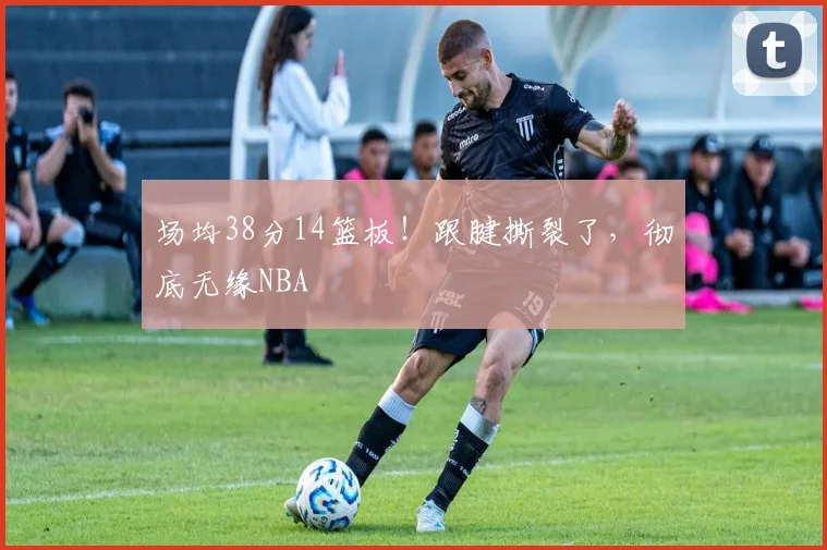 场均38分14篮板！跟腱撕裂了，彻底无缘NBA
