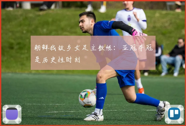 朝鲜我故乡女足主教练：亚冠夺冠是历史性时刻