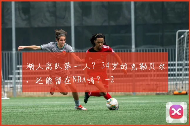 湖人离队第一人?34岁的克勒贝尔,还能留在NBA吗?