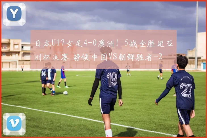 日本U17女足4-0澳洲！5战全胜进亚洲杯决赛 静候中国VS朝鲜胜者