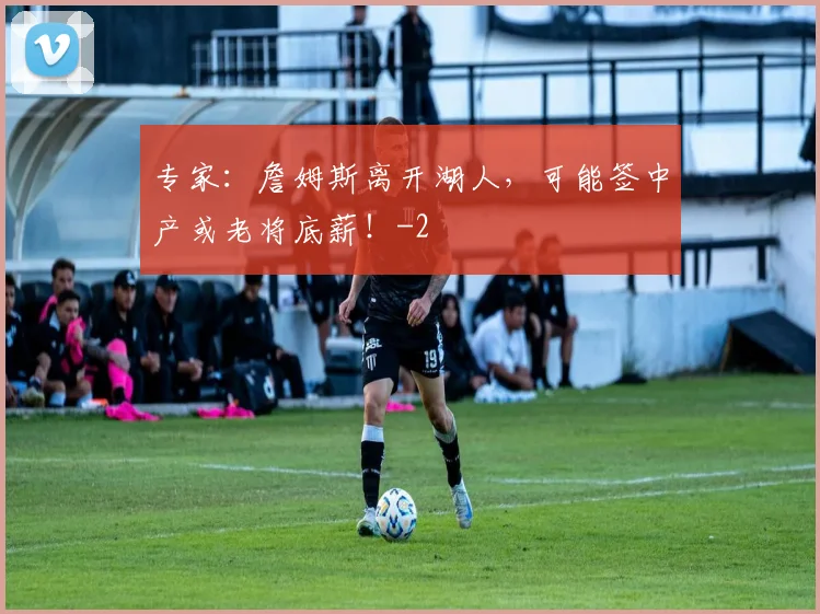 专家:詹姆斯离开湖人,可能签中产或老将底薪!