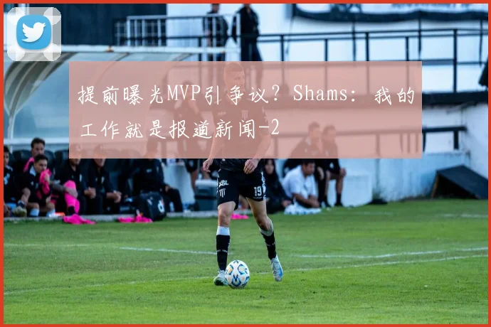 提前曝光MVP引争议?Shams:我的工作就是报道新闻