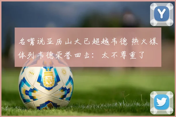 名嘴说亚历山大已超越韦德 热火媒体列韦德荣誉回击：太不尊重了