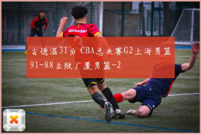 古德温31分 CBA总决赛G2上海男篮91-88击败广厦男篮