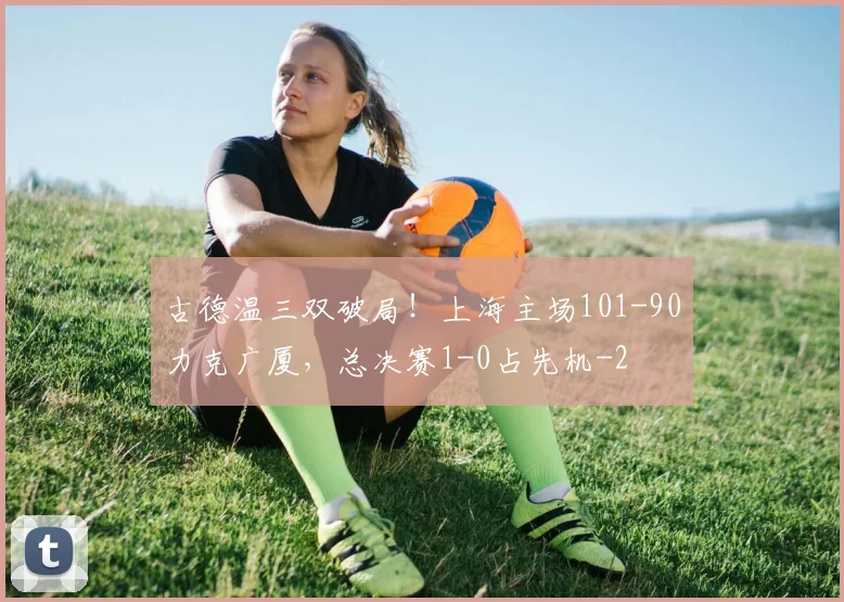 古德温三双破局！上海主场101-90力克广厦，总决赛1-0占先机