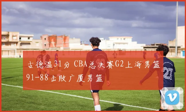 古德温31分 CBA总决赛G2上海男篮91-88击败广厦男篮