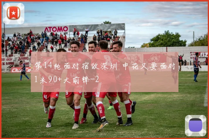 第14轮面对宿敌深圳 申花又要面对1米90+大前锋