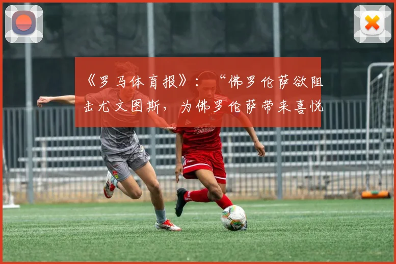 《罗马体育报》：“佛罗伦萨欲阻击尤文图斯，为佛罗伦萨带来喜悦”