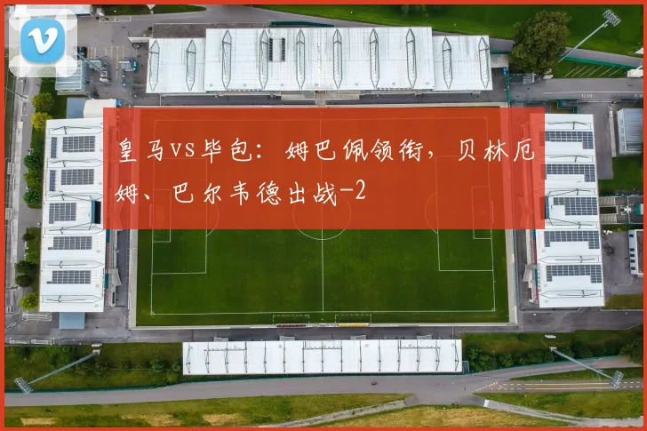 皇马vs毕包:姆巴佩领衔,贝林厄姆、巴尔韦德出战