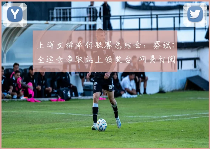 上海女排举行联赛总结会，蔡斌：全运会争取站上领奖台_网易订阅