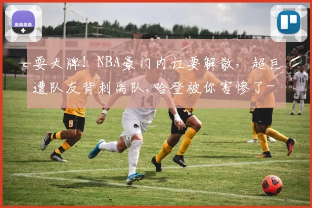 耍大牌！NBA豪门内讧要解散，超巨遭队友背刺离队,哈登被你害惨了