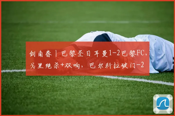 剑南春丨巴黎圣日耳曼1-2巴黎FC,戈里绝杀+双响,巴尔科拉破门